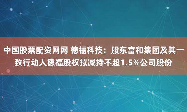 中国股票配资网网 德福科技：股东富和集团及其一致行动人德福股权拟减持不超1.5%公司股份