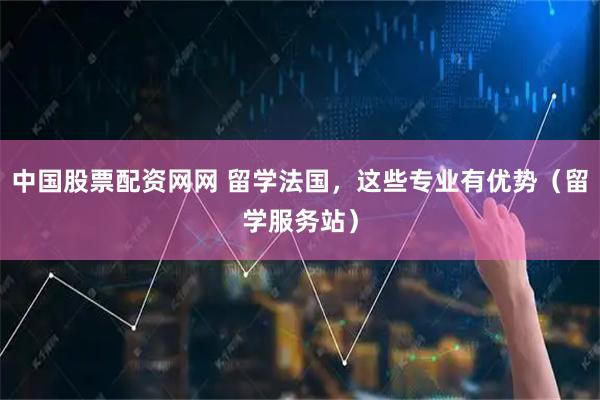中国股票配资网网 留学法国，这些专业有优势（留学服务站）