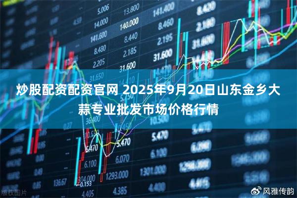 炒股配资配资官网 2025年9月20日山东金乡大蒜专业批发市场价格行情