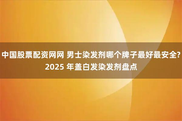 中国股票配资网网 男士染发剂哪个牌子最好最安全?2025 年盖白发染发剂盘点