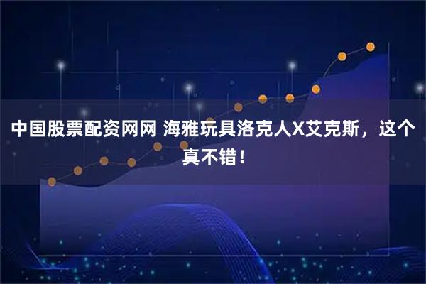中国股票配资网网 海雅玩具洛克人X艾克斯，这个真不错！