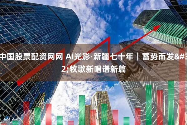 中国股票配资网网 AI光影·新疆七十年｜蓄势而发 牧歌新唱谱新篇