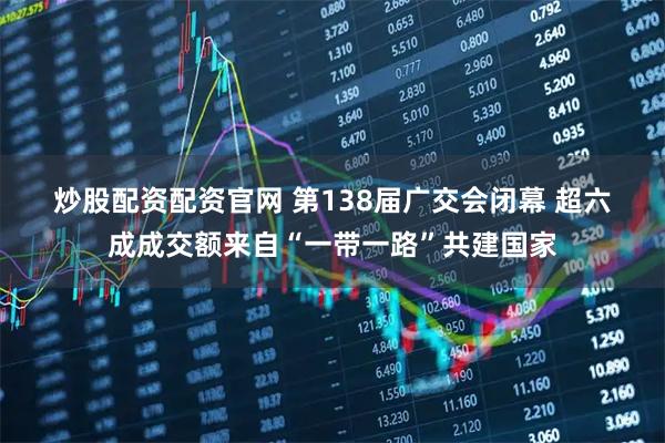 炒股配资配资官网 第138届广交会闭幕 超六成成交额来自“一带一路”共建国家