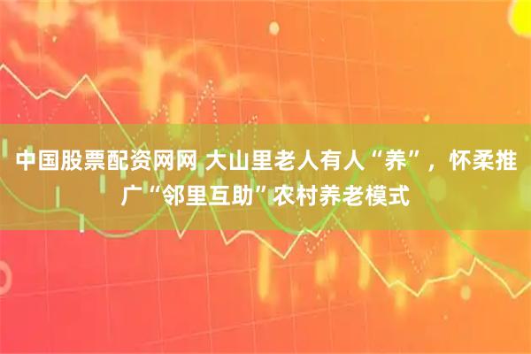 中国股票配资网网 大山里老人有人“养”，怀柔推广“邻里互助”农村养老模式
