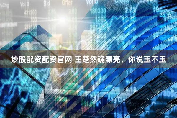 炒股配资配资官网 王楚然确漂亮，你说玉不玉