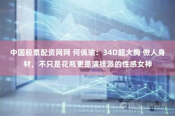 中国股票配资网网 何佩瑜：34D超大胸 傲人身材，不只是花瓶更是演技派的性感女神