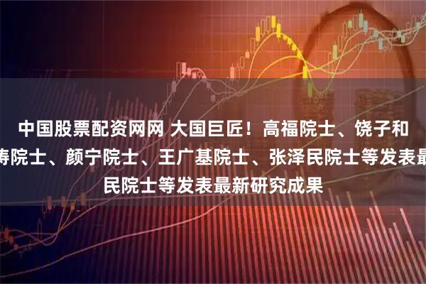 中国股票配资网网 大国巨匠！高福院士、饶子和院士、曹雪涛院士、颜宁院士、王广基院士、张泽民院士等发表最新研究成果
