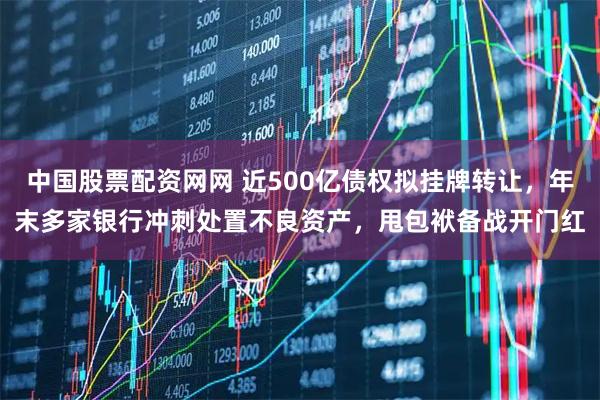 中国股票配资网网 近500亿债权拟挂牌转让,年末多家银行冲刺处置不良资产,甩包袱备战开门红