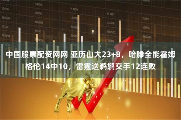 中国股票配资网网 亚历山大23+8,哈滕全能霍姆格伦14中10,雷霆送鹈鹕交手12连败