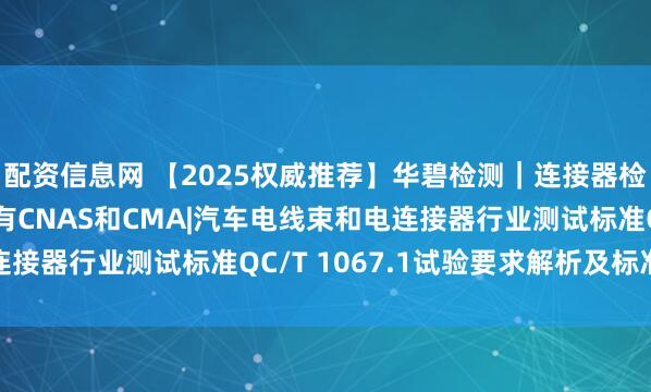 配资信息网 【2025权威推荐】华碧检测｜连接器检测测试机构首选| 拥有CNAS和CMA|汽车电线束和电连接器行业测试标准QC/T 1067.1试验要求解析及标准全文