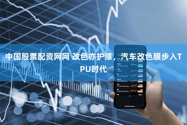 中国股票配资网网 改色亦护漆,汽车改色膜步入TPU时代