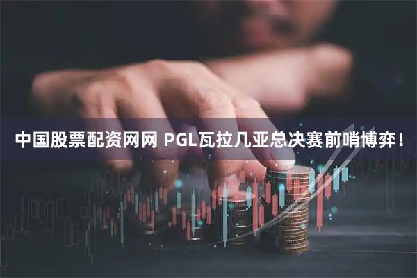 中国股票配资网网 PGL瓦拉几亚总决赛前哨博弈！