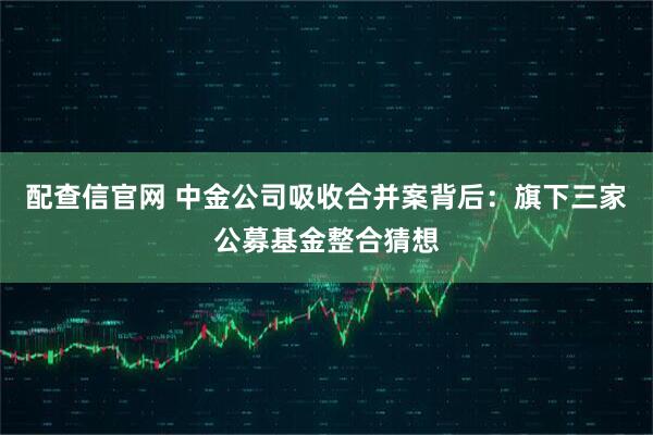 配查信官网 中金公司吸收合并案背后:旗下三家公募基金整合猜想