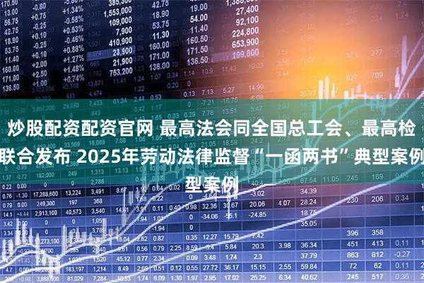 炒股配资配资官网 最高法会同全国总工会、最高检联合发布 2025年劳动法律监督“一函两书”典型案例