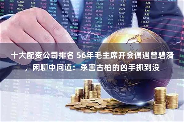 十大配资公司排名 56年毛主席开会偶遇曾碧漪，闲聊中问道：杀害古柏的凶手抓到没