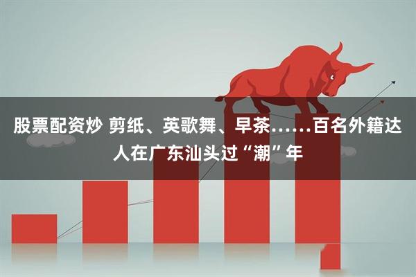 股票配资炒 剪纸、英歌舞、早茶……百名外籍达人在广东汕头过“潮”年