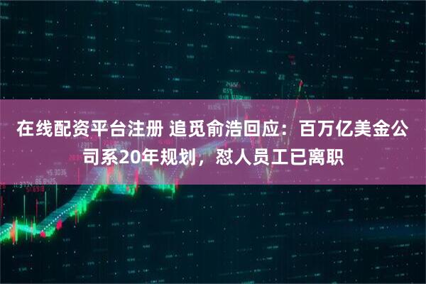 在线配资平台注册 追觅俞浩回应：百万亿美金公司系20年规划，怼人员工已离职