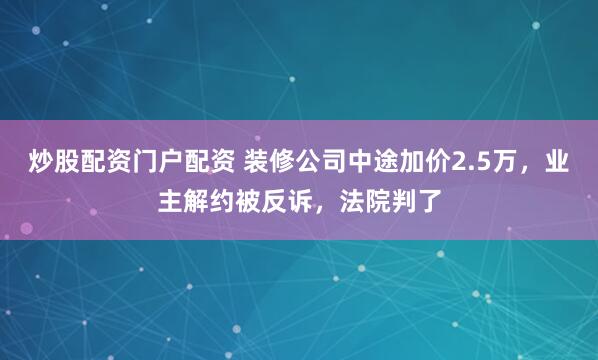炒股配资门户配资 装修公司中途加价2.5万，业主解约被反诉，法院判了