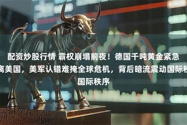 配资炒股行情 霸权崩塌前夜！德国千吨黄金紧急撤离美国，美军认错难掩全球危机，背后暗流震动国际秩序