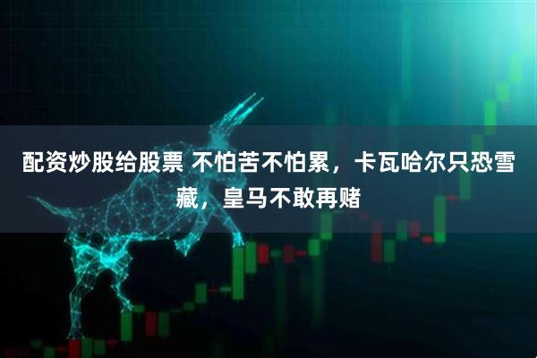 配资炒股给股票 不怕苦不怕累,卡瓦哈尔只恐雪藏,皇马不敢再赌