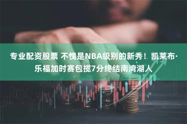专业配资股票 不愧是NBA级别的新秀！凯莱布·乐福加时赛包揽7分终结南湾湖人