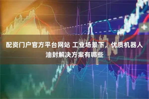 配资门户官方平台网站 工业场景下，优质机器人油封解决方案有哪些
