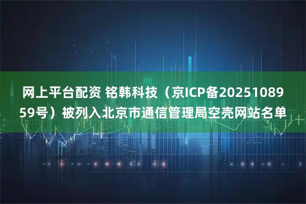 网上平台配资 铭韩科技（京ICP备2025108959号）被列入北京市通信管理局空壳网站名单