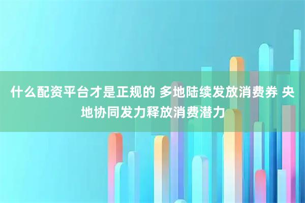 什么配资平台才是正规的 多地陆续发放消费券 央地协同发力释放消费潜力