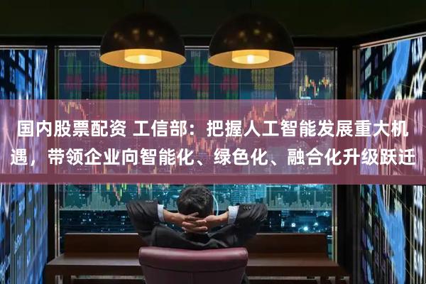 国内股票配资 工信部：把握人工智能发展重大机遇，带领企业向智能化、绿色化、融合化升级跃迁