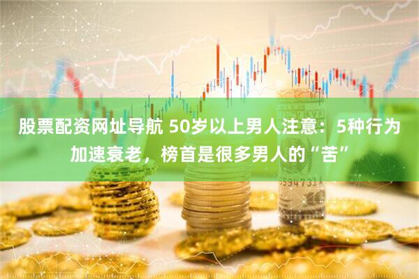 股票配资网址导航 50岁以上男人注意：5种行为加速衰老，榜首是很多男人的“苦”