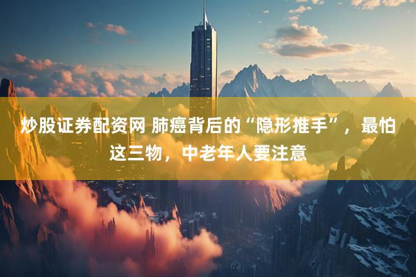 炒股证券配资网 肺癌背后的“隐形推手”，最怕这三物，中老年人要注意