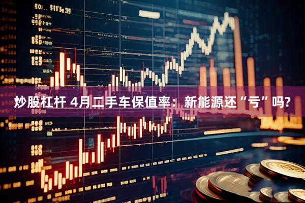 炒股杠杆 4月二手车保值率：新能源还“亏”吗?