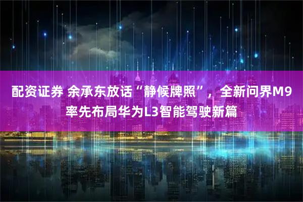 配资证券 余承东放话“静候牌照”，全新问界M9率先布局华为L3智能驾驶新篇