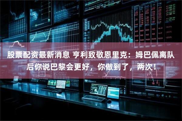 股票配资最新消息 亨利致敬恩里克：姆巴佩离队后你说巴黎会更好，你做到了，两次！