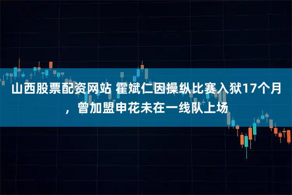 山西股票配资网站 霍斌仁因操纵比赛入狱17个月，曾加盟申花未在一线队上场