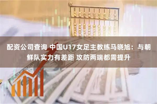 配资公司查询 中国U17女足主教练马晓旭：与朝鲜队实力有差距 攻防两端都需提升