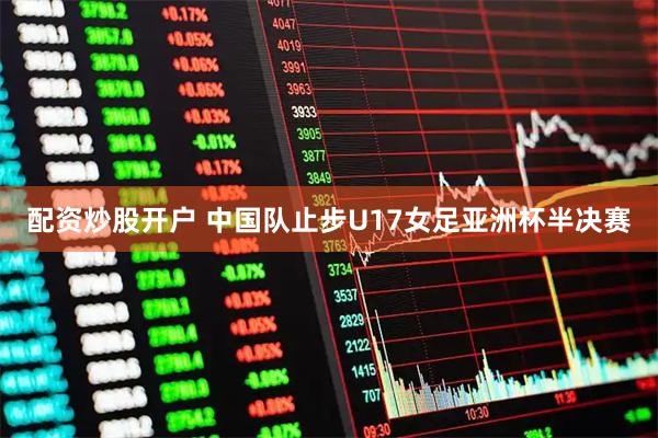 配资炒股开户 中国队止步U17女足亚洲杯半决赛