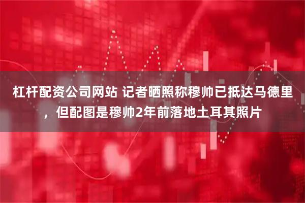 杠杆配资公司网站 记者晒照称穆帅已抵达马德里，但配图是穆帅2年前落地土耳其照片