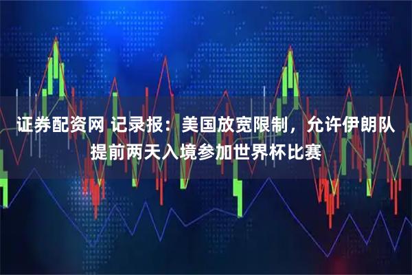 证券配资网 记录报：美国放宽限制，允许伊朗队提前两天入境参加世界杯比赛