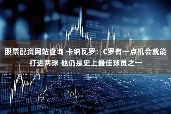 股票配资网站查询 卡纳瓦罗：C罗有一点机会就能打进两球 他仍是史上最佳球员之一