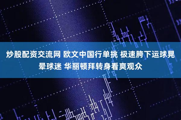 炒股配资交流网 欧文中国行单挑 极速胯下运球晃晕球迷 华丽顿拜转身看爽观众