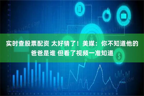 实时查股票配资 太好猜了！美媒：你不知道他的爸爸是谁 但看了视频一准知道