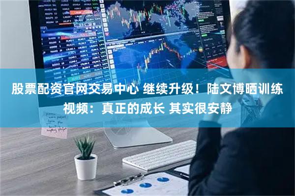 股票配资官网交易中心 继续升级！陆文博晒训练视频：真正的成长 其实很安静