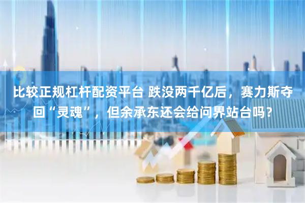 比较正规杠杆配资平台 跌没两千亿后，赛力斯夺回“灵魂”，但余承东还会给问界站台吗？
