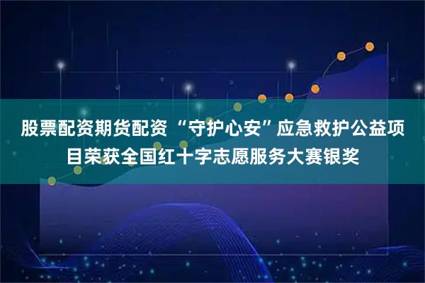 股票配资期货配资 “守护心安”应急救护公益项目荣获全国红十字志愿服务大赛银奖